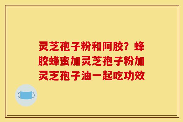 灵芝孢子粉和阿胶?蜂胶蜂蜜加灵芝孢子粉加灵芝孢子油一起吃功效 灵芝孢子粉和阿胶?蜂胶蜂蜜加灵芝孢子粉加灵芝孢子油一起吃功效