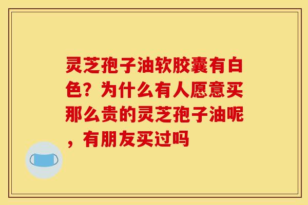 灵芝孢子油软胶囊有白色?为什么有人愿意买那么贵的灵芝孢子油呢,有朋友买过吗 灵芝孢子油软胶囊有白色?为什么有人愿意买那么贵的灵芝孢子油呢,有朋友买过吗