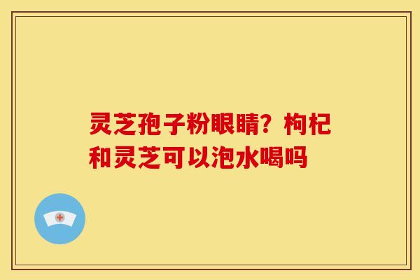 灵芝孢子粉眼睛?枸杞和灵芝可以泡水喝吗 灵芝孢子粉眼睛?枸杞和灵芝可以泡水喝吗