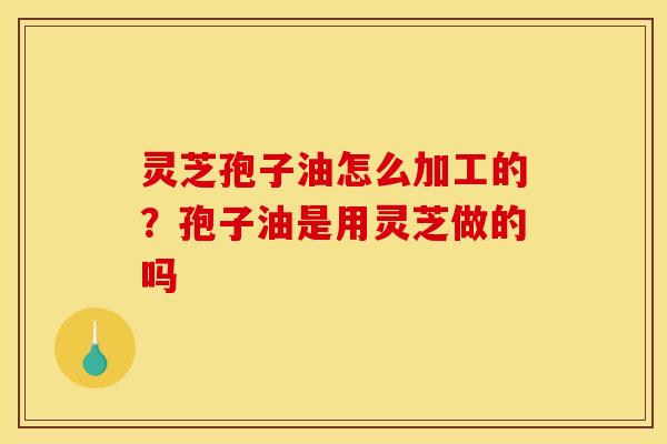 灵芝孢子油怎么加工的?孢子油是用灵芝做的吗 灵芝孢子油怎么加工的?孢子油是用灵芝做的吗