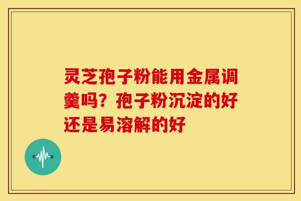灵芝孢子粉能用金属调羹吗?孢子粉沉淀的好还是易溶解的好 灵芝孢子粉能用金属调羹吗?孢子粉沉淀的好还是易溶解的好