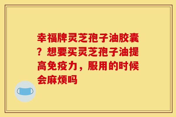 幸福牌灵芝孢子油胶囊?想要买灵芝孢子油提高免疫力,服用的时候会麻烦吗 幸福牌灵芝孢子油胶囊?想要买灵芝孢子油提高免疫力,服用的时候会麻烦吗