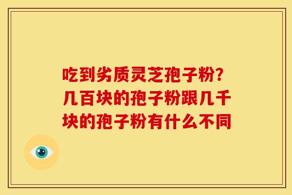 吃到劣质灵芝孢子粉?几百块的孢子粉跟几千块的孢子粉有什么不同 吃到劣质灵芝孢子粉?几百块的孢子粉跟几千块的孢子粉有什么不同