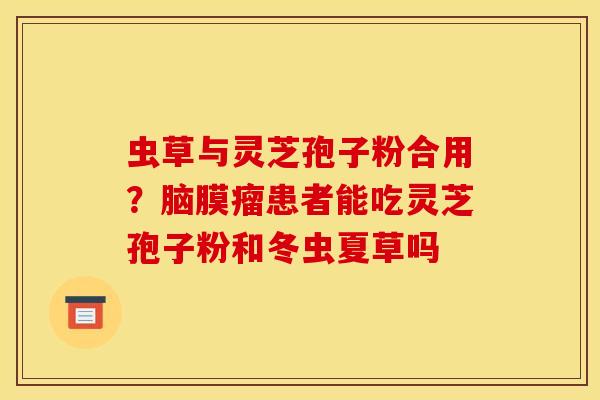 虫草与灵芝孢子粉合用?脑膜瘤患者能吃灵芝孢子粉和冬虫夏草吗 虫草与灵芝孢子粉合用?脑膜瘤患者能吃灵芝孢子粉和冬虫夏草吗