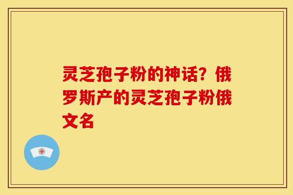 灵芝孢子粉的神话?俄罗斯产的灵芝孢子粉俄文名 灵芝孢子粉的神话?俄罗斯产的灵芝孢子粉俄文名