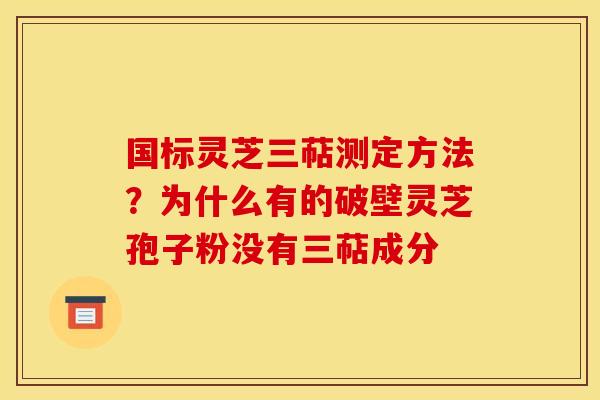 国标灵芝三萜测定方法?为什么有的破壁灵芝孢子粉没有三萜成分 国标灵芝三萜测定方法?为什么有的破壁灵芝孢子粉没有三萜成分