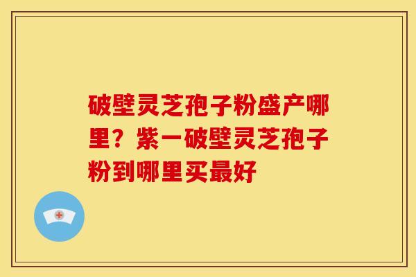 破壁灵芝孢子粉盛产哪里?紫一破壁灵芝孢子粉到哪里买好 破壁灵芝孢子粉盛产哪里?紫一破壁灵芝孢子粉到哪里买好