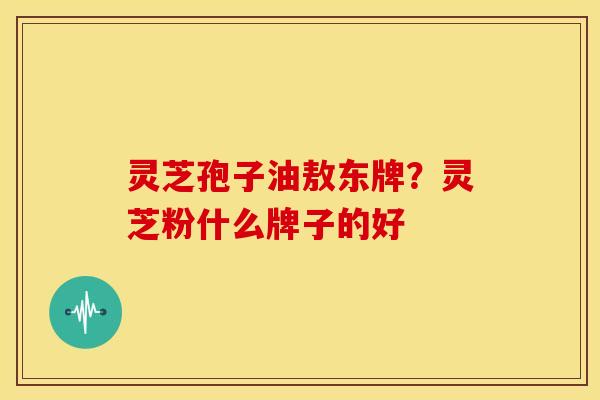 灵芝孢子油敖东牌?灵芝粉什么牌子的好 灵芝孢子油敖东牌?灵芝粉什么牌子的好