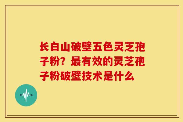 长白山破壁五色灵芝孢子粉?有效的灵芝孢子粉破壁技术是什么 长白山破壁五色灵芝孢子粉?有效的灵芝孢子粉破壁技术是什么