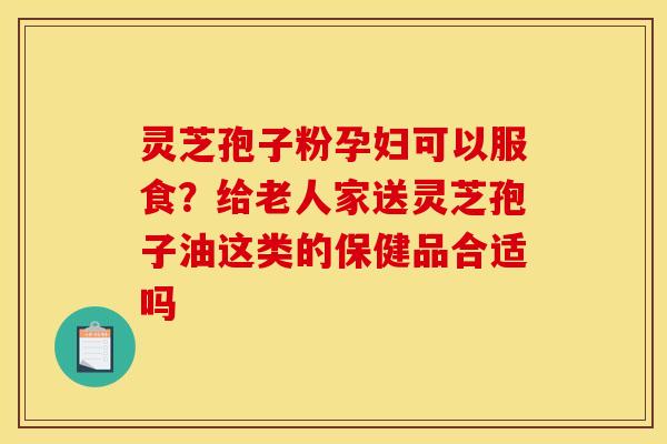 灵芝孢子粉孕妇可以服食?给老人家送灵芝孢子油这类的保健品合适吗 灵芝孢子粉孕妇可以服食?给老人家送灵芝孢子油这类的保健品合适吗