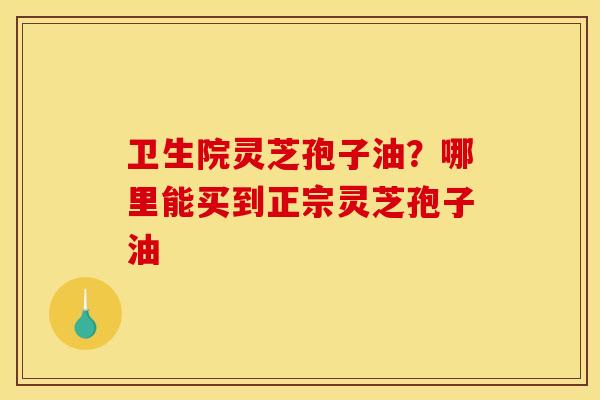 卫生院灵芝孢子油?哪里能买到正宗灵芝孢子油 卫生院灵芝孢子油?哪里能买到正宗灵芝孢子油
