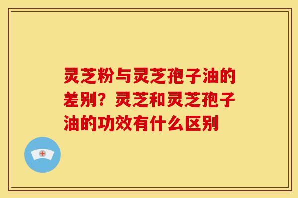 灵芝粉与灵芝孢子油的差别?灵芝和灵芝孢子油的功效有什么区别 灵芝粉与灵芝孢子油的差别?灵芝和灵芝孢子油的功效有什么区别