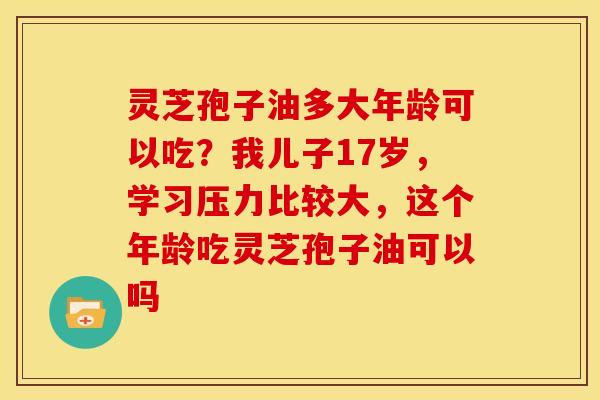 灵芝孢子油多大年龄可以吃?我儿子17岁,学习压力比较大,这个年龄吃灵芝孢子油可以吗 灵芝孢子油多大年龄可以吃?我儿子17岁,学习压力比较大,这个年龄吃灵芝孢子油可以吗