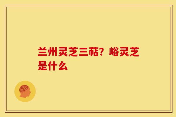 兰州灵芝三萜?峪灵芝是什么 兰州灵芝三萜?峪灵芝是什么