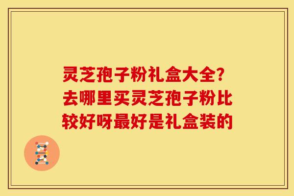 灵芝孢子粉礼盒大全?去哪里买灵芝孢子粉比较好呀好是礼盒装的 灵芝孢子粉礼盒大全?去哪里买灵芝孢子粉比较好呀好是礼盒装的