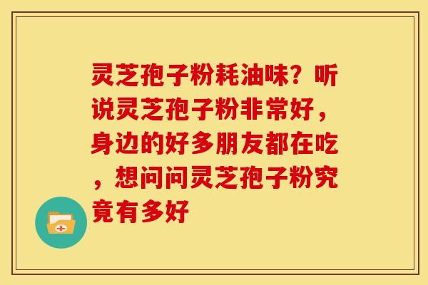 灵芝孢子粉耗油味?听说灵芝孢子粉非常好,身边的好多朋友都在吃,想问问灵芝孢子粉究竟有多好 灵芝孢子粉耗油味?听说灵芝孢子粉非常好,身边的好多朋友都在吃,想问问灵芝孢子粉究竟有多好