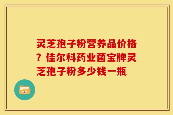 灵芝孢子粉营养品价格?佳尔科药业菌宝牌灵芝孢子粉多少钱一瓶 灵芝孢子粉营养品价格?佳尔科药业菌宝牌灵芝孢子粉多少钱一瓶