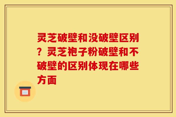 灵芝破壁和没破壁区别?灵芝袍子粉破壁和不破壁的区别体现在哪些方面 灵芝破壁和没破壁区别?灵芝袍子粉破壁和不破壁的区别体现在哪些方面
