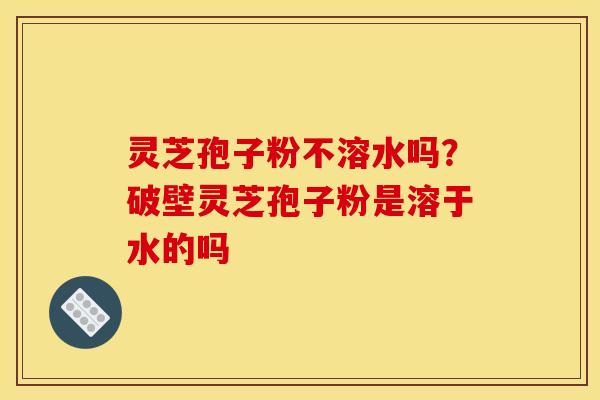 灵芝孢子粉不溶水吗?破壁灵芝孢子粉是溶于水的吗 灵芝孢子粉不溶水吗?破壁灵芝孢子粉是溶于水的吗