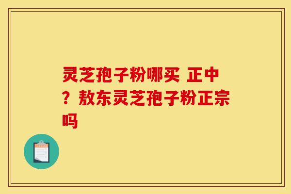 灵芝孢子粉哪买 正中?敖东灵芝孢子粉正宗吗 灵芝孢子粉哪买 正中?敖东灵芝孢子粉正宗吗