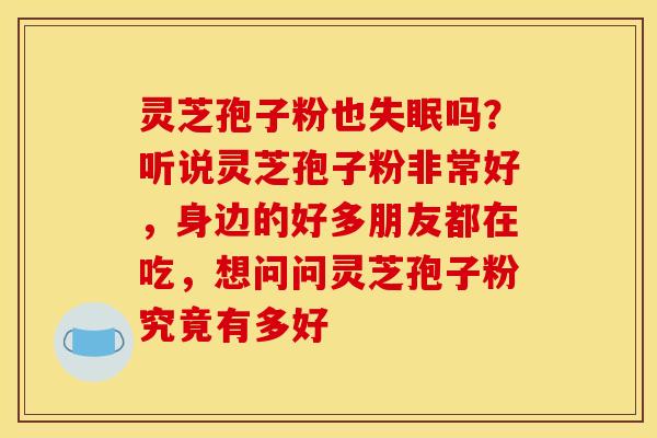 灵芝孢子粉也吗?听说灵芝孢子粉非常好,身边的好多朋友都在吃,想问问灵芝孢子粉究竟有多好 灵芝孢子粉也吗?听说灵芝孢子粉非常好,身边的好多朋友都在吃,想问问灵芝孢子粉究竟有多好