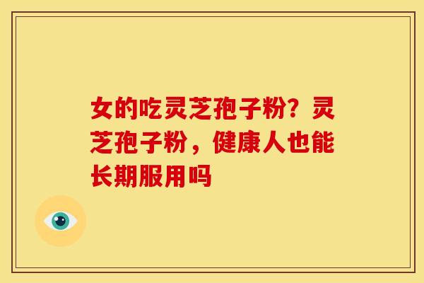 女的吃灵芝孢子粉?灵芝孢子粉,健康人也能长期服用吗 女的吃灵芝孢子粉?灵芝孢子粉,健康人也能长期服用吗