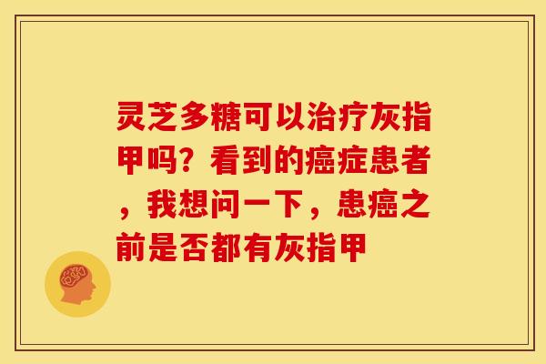 灵芝多糖可以灰指甲吗?看到的症患者,我想问一下,患之前是否都有灰指甲 灵芝多糖可以灰指甲吗?看到的症患者,我想问一下,患之前是否都有灰指甲