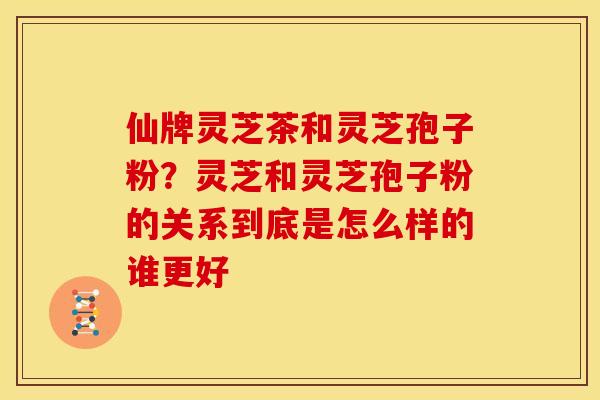 仙牌灵芝茶和灵芝孢子粉?灵芝和灵芝孢子粉的关系到底是怎么样的谁更好 仙牌灵芝茶和灵芝孢子粉?灵芝和灵芝孢子粉的关系到底是怎么样的谁更好