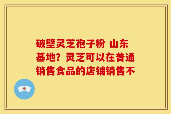 破壁灵芝孢子粉 山东基地?灵芝可以在普通销售食品的店铺销售不 破壁灵芝孢子粉 山东基地?灵芝可以在普通销售食品的店铺销售不