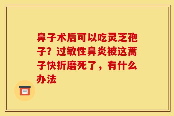 鼻子术后可以吃灵芝孢子？性被这蒿子快折磨死了，有什么办法