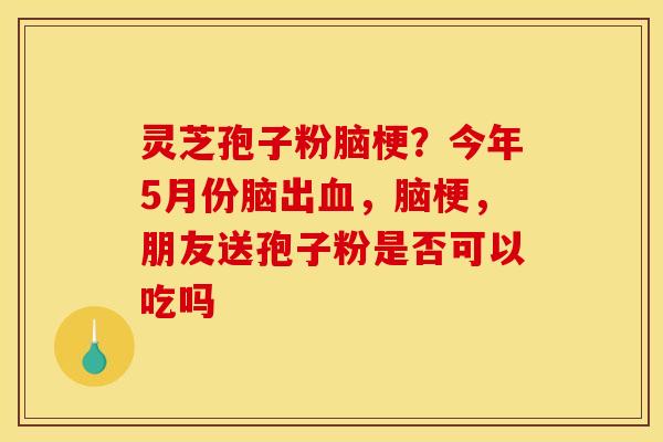 灵芝孢子粉脑梗?今年5月份脑出,脑梗,朋友送孢子粉是否可以吃吗 灵芝孢子粉脑梗?今年5月份脑出,脑梗,朋友送孢子粉是否可以吃吗