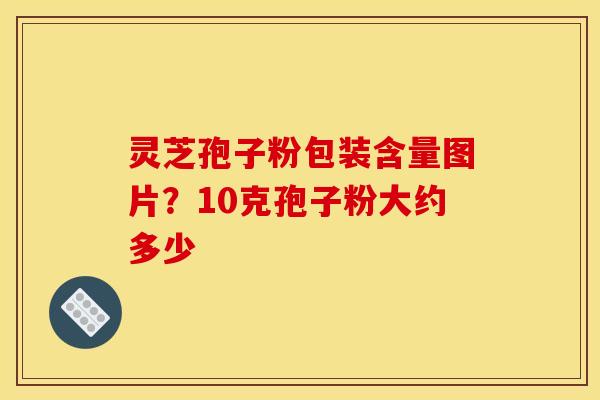 灵芝孢子粉包装含量图片?10克孢子粉大约多少 灵芝孢子粉包装含量图片?10克孢子粉大约多少