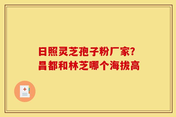 日照灵芝孢子粉厂家?昌都和林芝哪个海拔高 日照灵芝孢子粉厂家?昌都和林芝哪个海拔高