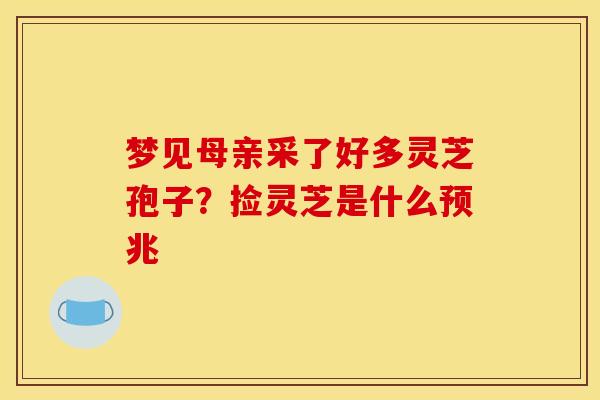 梦见母亲采了好多灵芝孢子?捡灵芝是什么预兆 梦见母亲采了好多灵芝孢子?捡灵芝是什么预兆