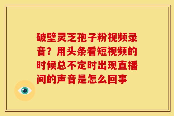 破壁灵芝孢子粉视频录音?用头条看短视频的时候总不定时出现直播间的声音是怎么回事 破壁灵芝孢子粉视频录音?用头条看短视频的时候总不定时出现直播间的声音是怎么回事