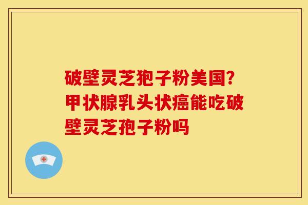 破壁灵芝狍子粉美国?乳头状能吃破壁灵芝孢子粉吗 破壁灵芝狍子粉美国?乳头状能吃破壁灵芝孢子粉吗