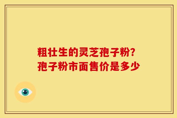 粗壮生的灵芝孢子粉?孢子粉市面售价是多少 粗壮生的灵芝孢子粉?孢子粉市面售价是多少