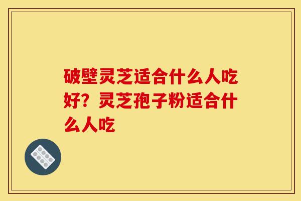 破壁灵芝适合什么人吃好?灵芝孢子粉适合什么人吃 破壁灵芝适合什么人吃好?灵芝孢子粉适合什么人吃
