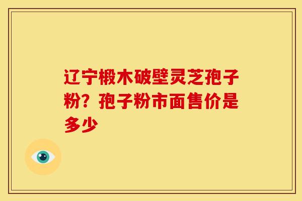 辽宁椴木破壁灵芝孢子粉?孢子粉市面售价是多少 辽宁椴木破壁灵芝孢子粉?孢子粉市面售价是多少