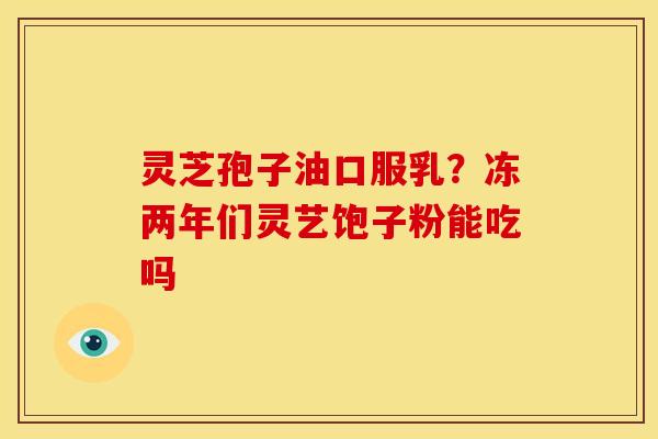 灵芝孢子油口服乳？冻两年们灵艺饱子粉能吃吗