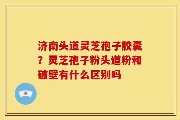 济南头道灵芝孢子胶囊?灵芝孢子粉头道粉和破壁有什么区别吗 济南头道灵芝孢子胶囊?灵芝孢子粉头道粉和破壁有什么区别吗