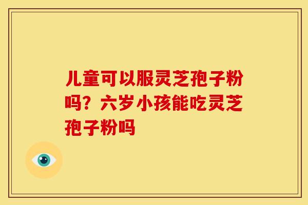 儿童可以服灵芝孢子粉吗?六岁小孩能吃灵芝孢子粉吗 儿童可以服灵芝孢子粉吗?六岁小孩能吃灵芝孢子粉吗