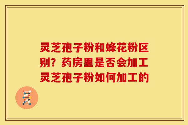 灵芝孢子粉和蜂花粉区别?药房里是否会加工灵芝孢子粉如何加工的 灵芝孢子粉和蜂花粉区别?药房里是否会加工灵芝孢子粉如何加工的