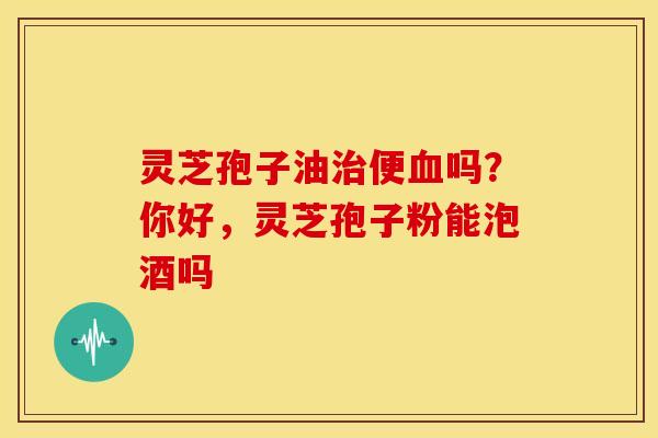 灵芝孢子油便吗?你好,灵芝孢子粉能泡酒吗 灵芝孢子油便吗?你好,灵芝孢子粉能泡酒吗