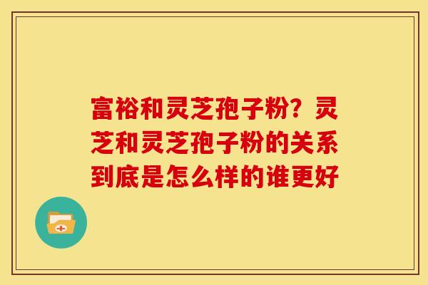 富裕和灵芝孢子粉?灵芝和灵芝孢子粉的关系到底是怎么样的谁更好 富裕和灵芝孢子粉?灵芝和灵芝孢子粉的关系到底是怎么样的谁更好