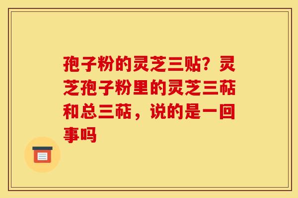 孢子粉的灵芝三贴?灵芝孢子粉里的灵芝三萜和总三萜,说的是一回事吗 孢子粉的灵芝三贴?灵芝孢子粉里的灵芝三萜和总三萜,说的是一回事吗