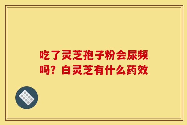吃了灵芝孢子粉会尿频吗?白灵芝有什么 吃了灵芝孢子粉会尿频吗?白灵芝有什么