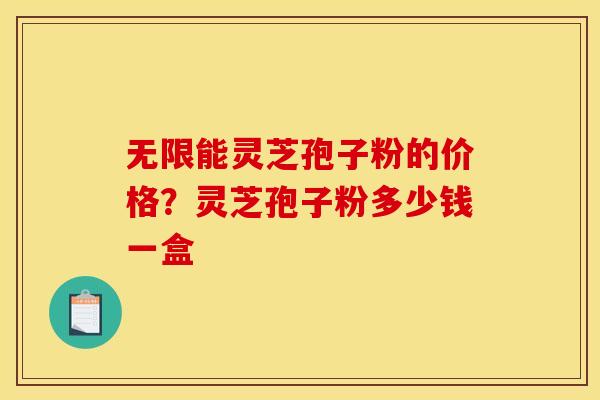 无限能灵芝孢子粉的价格?灵芝孢子粉多少钱一盒 无限能灵芝孢子粉的价格?灵芝孢子粉多少钱一盒