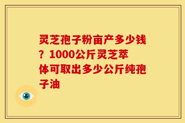 灵芝孢子粉亩产多少钱？1000公斤灵芝萃体可取出多少公斤纯孢子油