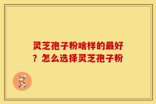 灵芝孢子粉啥样的好?怎么选择灵芝孢子粉 灵芝孢子粉啥样的好?怎么选择灵芝孢子粉